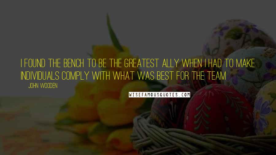 John Wooden Quotes: I found the bench to be the greatest ally when I had to make individuals comply with what was best for the team