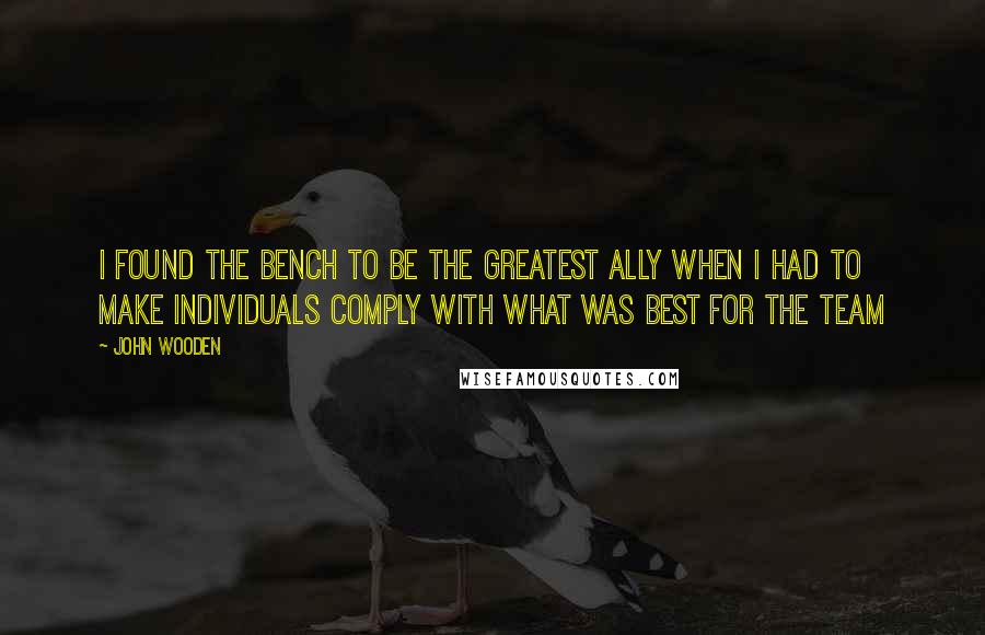 John Wooden Quotes: I found the bench to be the greatest ally when I had to make individuals comply with what was best for the team