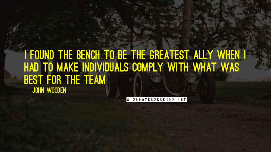 John Wooden Quotes: I found the bench to be the greatest ally when I had to make individuals comply with what was best for the team