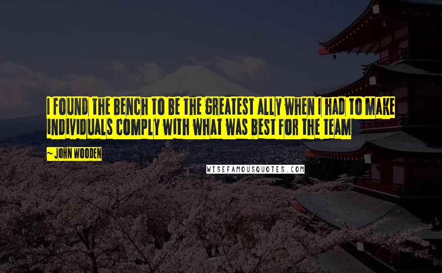 John Wooden Quotes: I found the bench to be the greatest ally when I had to make individuals comply with what was best for the team