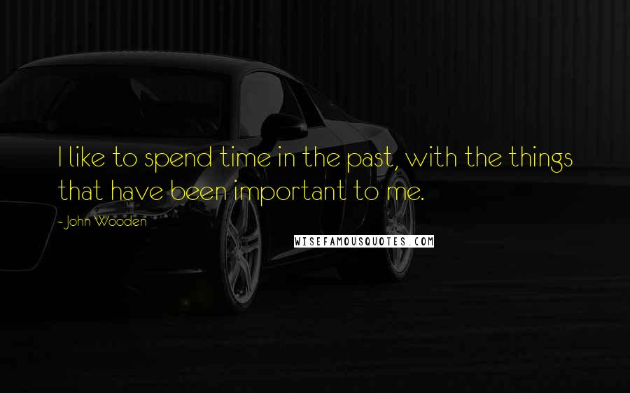 John Wooden Quotes: I like to spend time in the past, with the things that have been important to me.