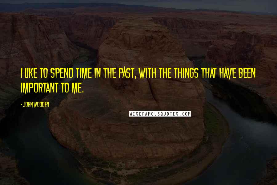 John Wooden Quotes: I like to spend time in the past, with the things that have been important to me.