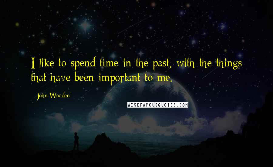 John Wooden Quotes: I like to spend time in the past, with the things that have been important to me.