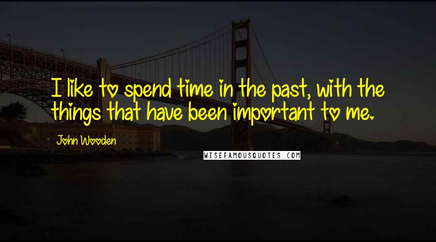 John Wooden Quotes: I like to spend time in the past, with the things that have been important to me.