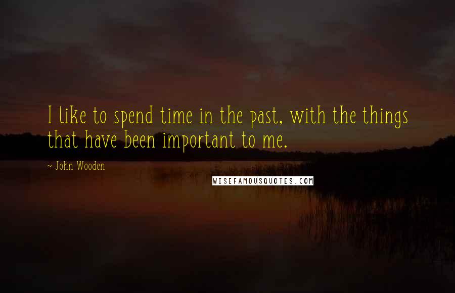 John Wooden Quotes: I like to spend time in the past, with the things that have been important to me.