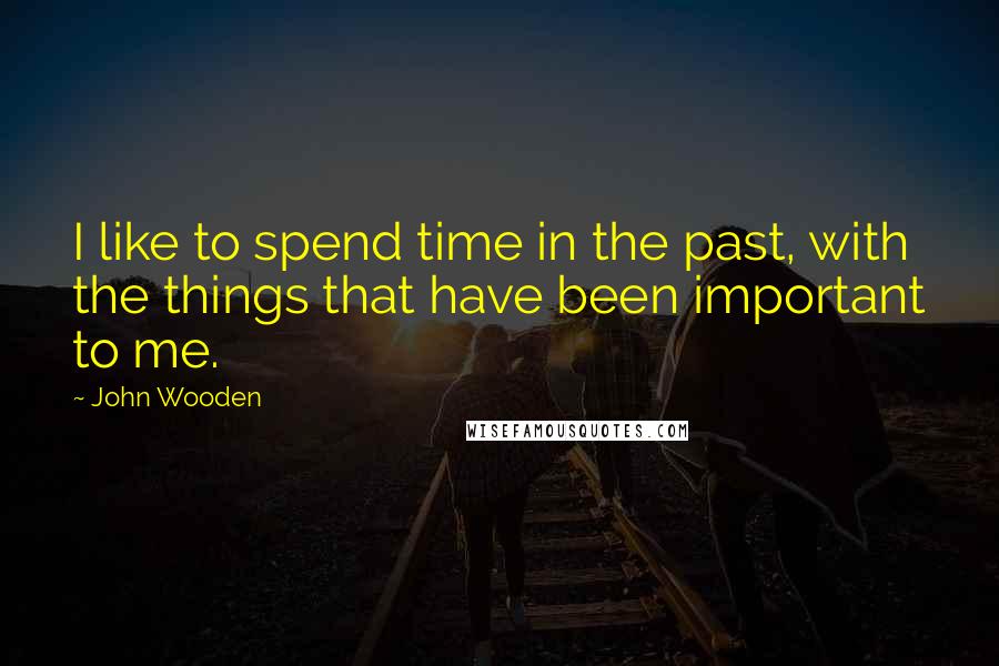 John Wooden Quotes: I like to spend time in the past, with the things that have been important to me.