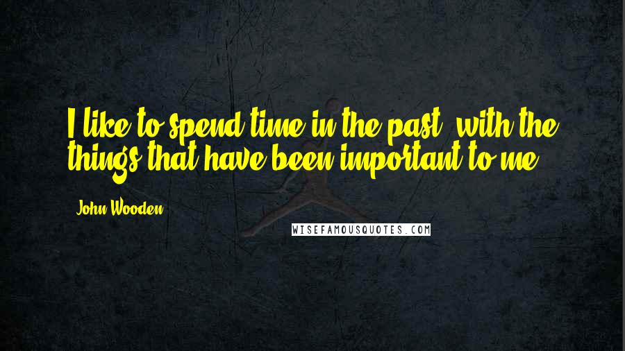 John Wooden Quotes: I like to spend time in the past, with the things that have been important to me.