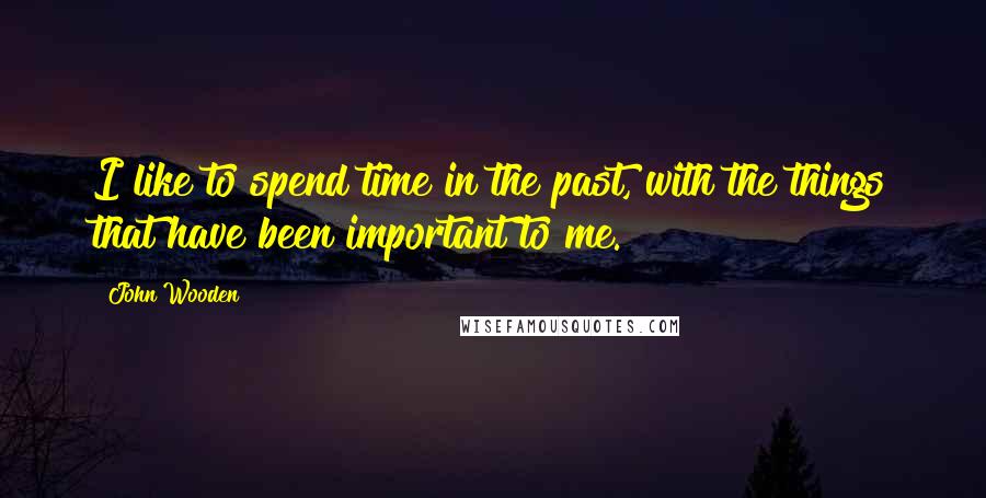 John Wooden Quotes: I like to spend time in the past, with the things that have been important to me.