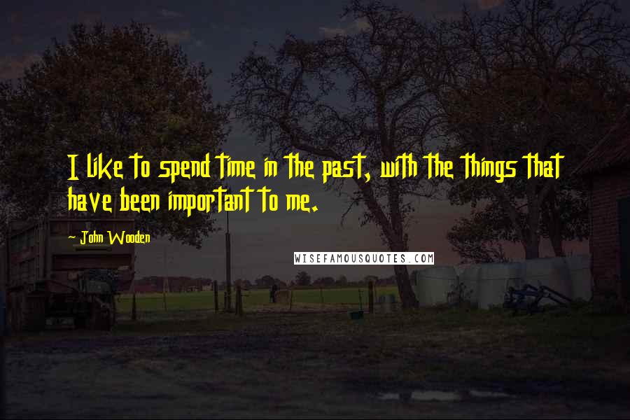 John Wooden Quotes: I like to spend time in the past, with the things that have been important to me.