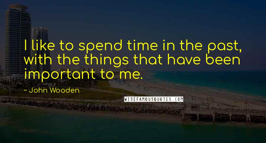 John Wooden Quotes: I like to spend time in the past, with the things that have been important to me.