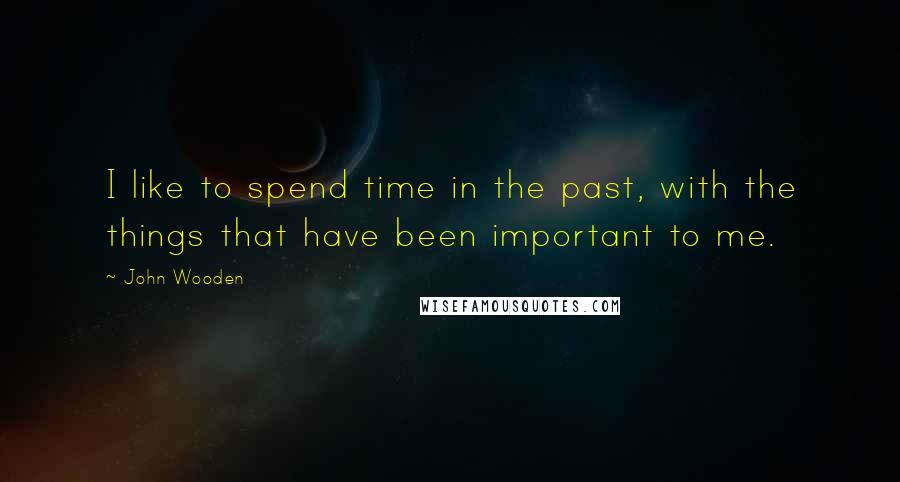 John Wooden Quotes: I like to spend time in the past, with the things that have been important to me.