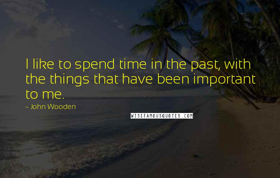 John Wooden Quotes: I like to spend time in the past, with the things that have been important to me.