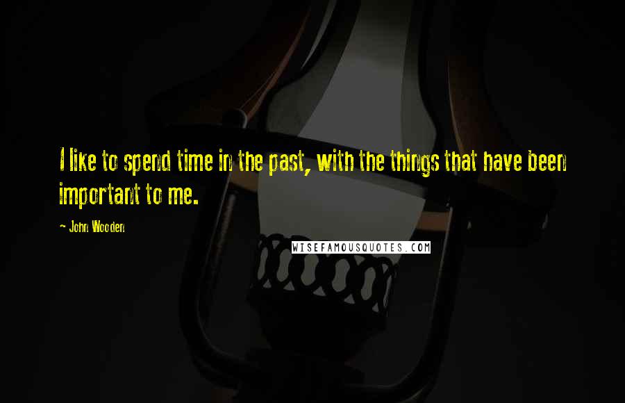 John Wooden Quotes: I like to spend time in the past, with the things that have been important to me.