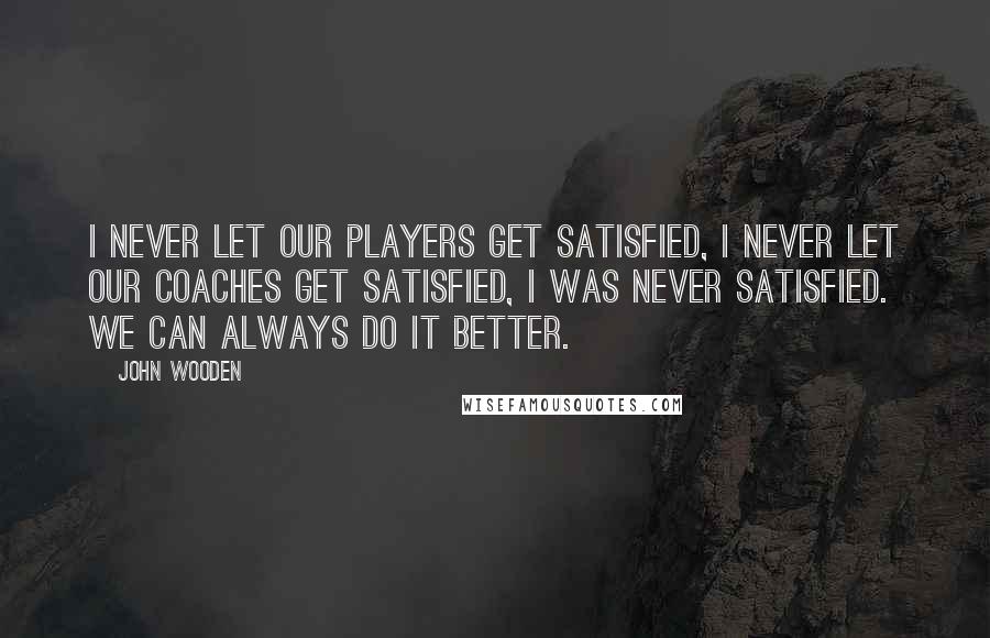 John Wooden Quotes: I never let our players get satisfied, I never let our Coaches get satisfied, I was never satisfied. We can always do it better.