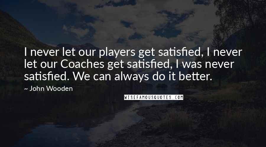 John Wooden Quotes: I never let our players get satisfied, I never let our Coaches get satisfied, I was never satisfied. We can always do it better.