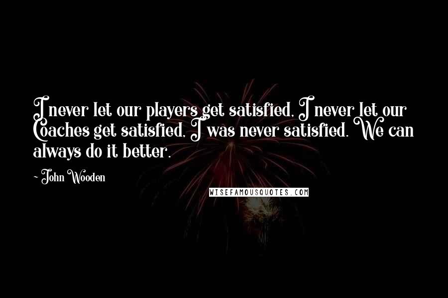 John Wooden Quotes: I never let our players get satisfied, I never let our Coaches get satisfied, I was never satisfied. We can always do it better.