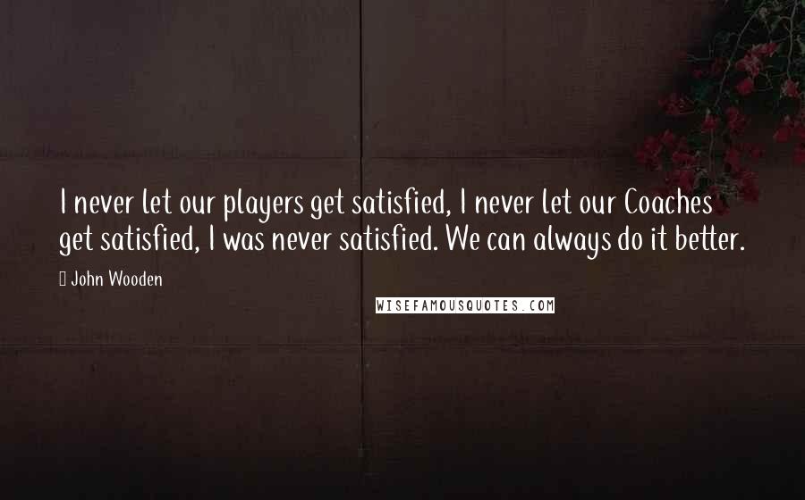 John Wooden Quotes: I never let our players get satisfied, I never let our Coaches get satisfied, I was never satisfied. We can always do it better.