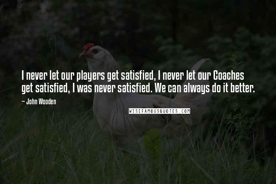 John Wooden Quotes: I never let our players get satisfied, I never let our Coaches get satisfied, I was never satisfied. We can always do it better.