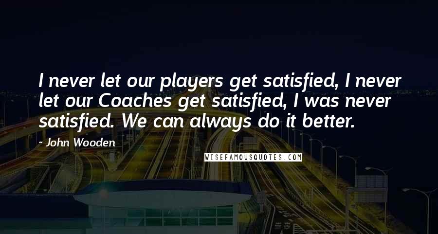 John Wooden Quotes: I never let our players get satisfied, I never let our Coaches get satisfied, I was never satisfied. We can always do it better.