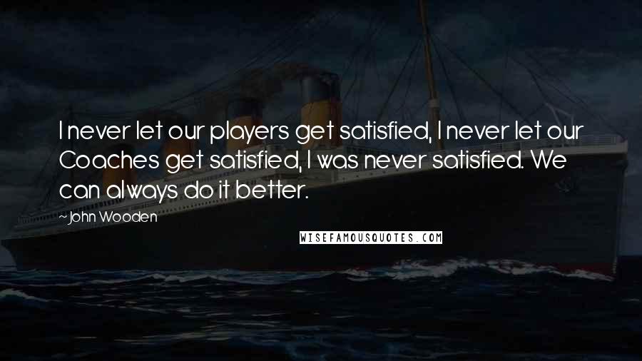 John Wooden Quotes: I never let our players get satisfied, I never let our Coaches get satisfied, I was never satisfied. We can always do it better.