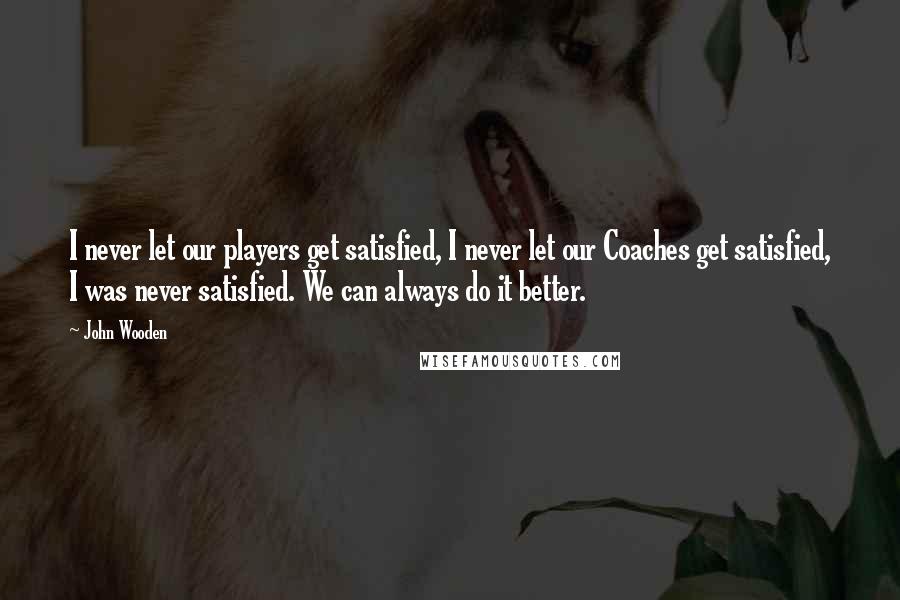 John Wooden Quotes: I never let our players get satisfied, I never let our Coaches get satisfied, I was never satisfied. We can always do it better.