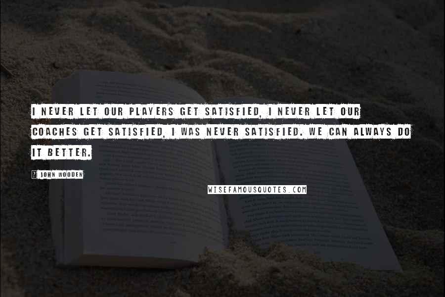 John Wooden Quotes: I never let our players get satisfied, I never let our Coaches get satisfied, I was never satisfied. We can always do it better.