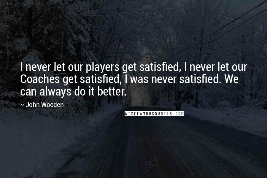 John Wooden Quotes: I never let our players get satisfied, I never let our Coaches get satisfied, I was never satisfied. We can always do it better.