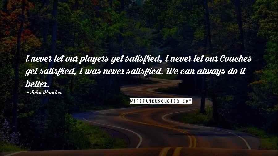 John Wooden Quotes: I never let our players get satisfied, I never let our Coaches get satisfied, I was never satisfied. We can always do it better.