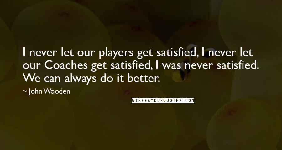 John Wooden Quotes: I never let our players get satisfied, I never let our Coaches get satisfied, I was never satisfied. We can always do it better.