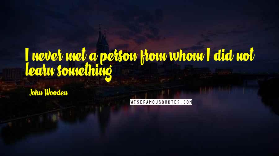 John Wooden Quotes: I never met a person from whom I did not learn something.