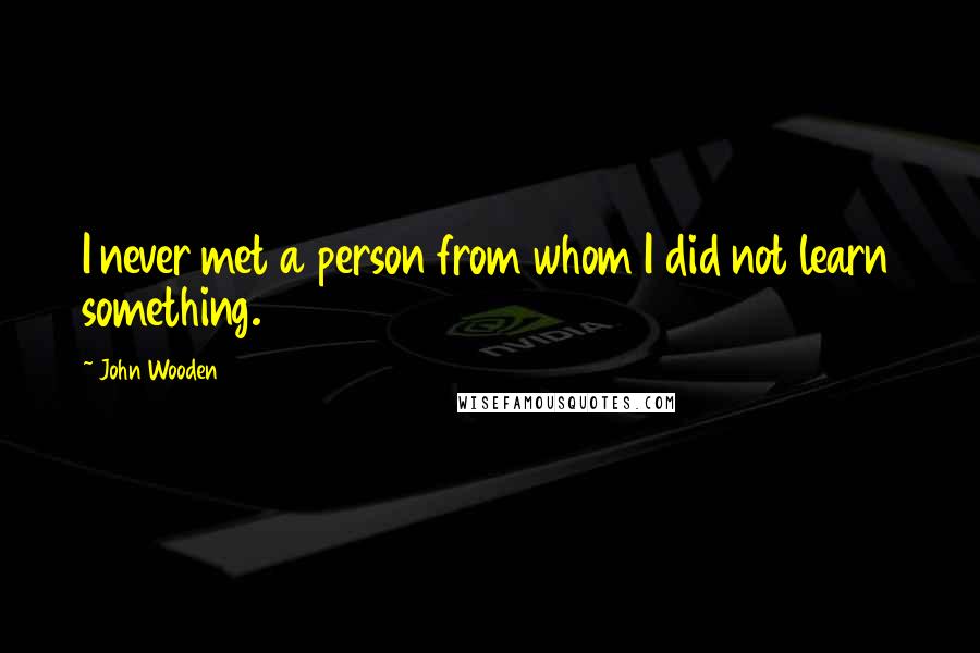 John Wooden Quotes: I never met a person from whom I did not learn something.