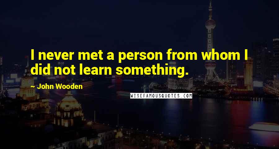 John Wooden Quotes: I never met a person from whom I did not learn something.