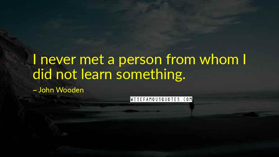 John Wooden Quotes: I never met a person from whom I did not learn something.