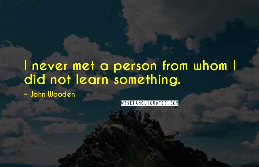 John Wooden Quotes: I never met a person from whom I did not learn something.