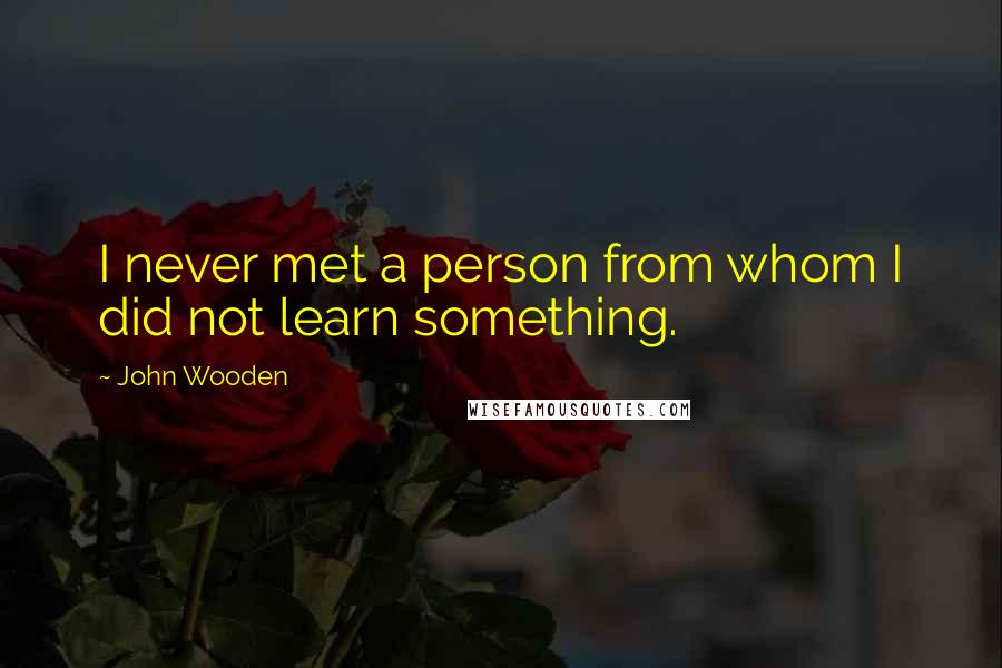 John Wooden Quotes: I never met a person from whom I did not learn something.