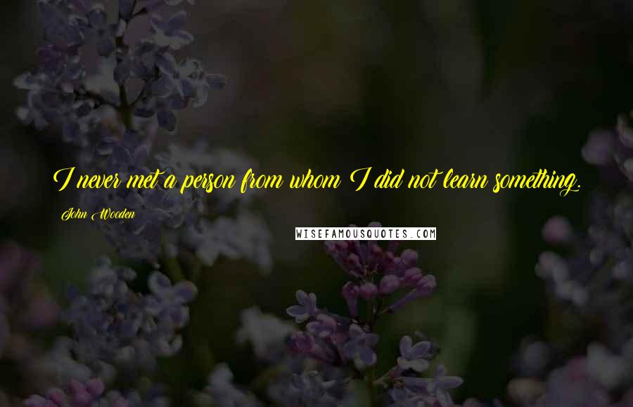 John Wooden Quotes: I never met a person from whom I did not learn something.