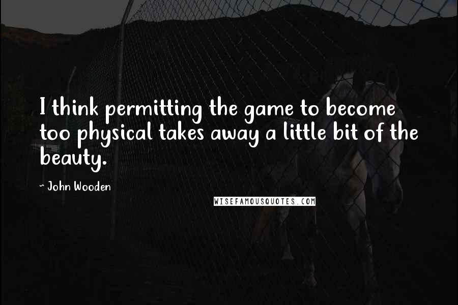 John Wooden Quotes: I think permitting the game to become too physical takes away a little bit of the beauty.