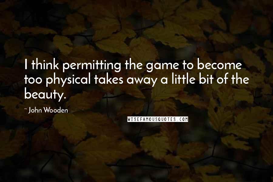 John Wooden Quotes: I think permitting the game to become too physical takes away a little bit of the beauty.