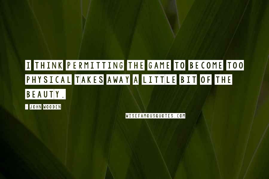 John Wooden Quotes: I think permitting the game to become too physical takes away a little bit of the beauty.