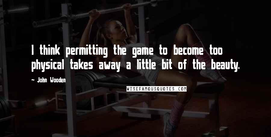 John Wooden Quotes: I think permitting the game to become too physical takes away a little bit of the beauty.