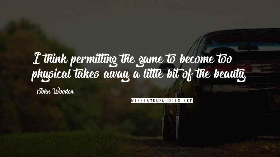 John Wooden Quotes: I think permitting the game to become too physical takes away a little bit of the beauty.