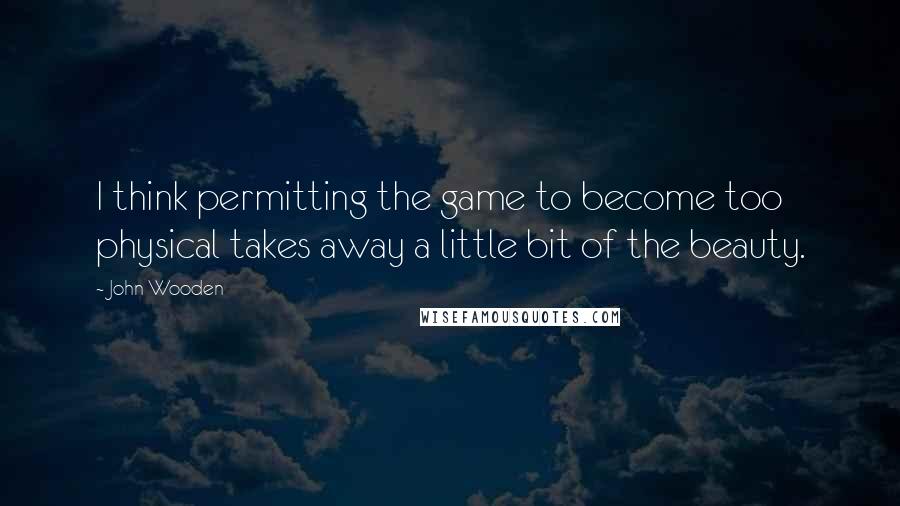 John Wooden Quotes: I think permitting the game to become too physical takes away a little bit of the beauty.