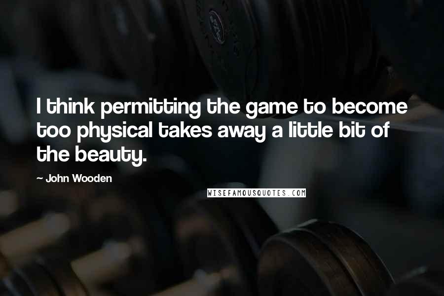 John Wooden Quotes: I think permitting the game to become too physical takes away a little bit of the beauty.