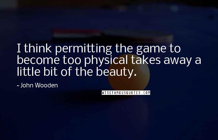 John Wooden Quotes: I think permitting the game to become too physical takes away a little bit of the beauty.