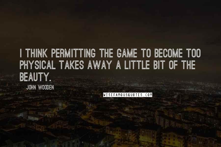 John Wooden Quotes: I think permitting the game to become too physical takes away a little bit of the beauty.