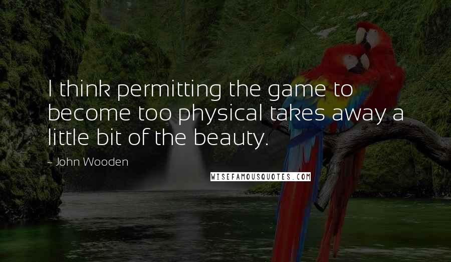 John Wooden Quotes: I think permitting the game to become too physical takes away a little bit of the beauty.