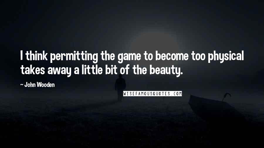 John Wooden Quotes: I think permitting the game to become too physical takes away a little bit of the beauty.