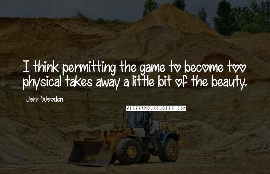 John Wooden Quotes: I think permitting the game to become too physical takes away a little bit of the beauty.