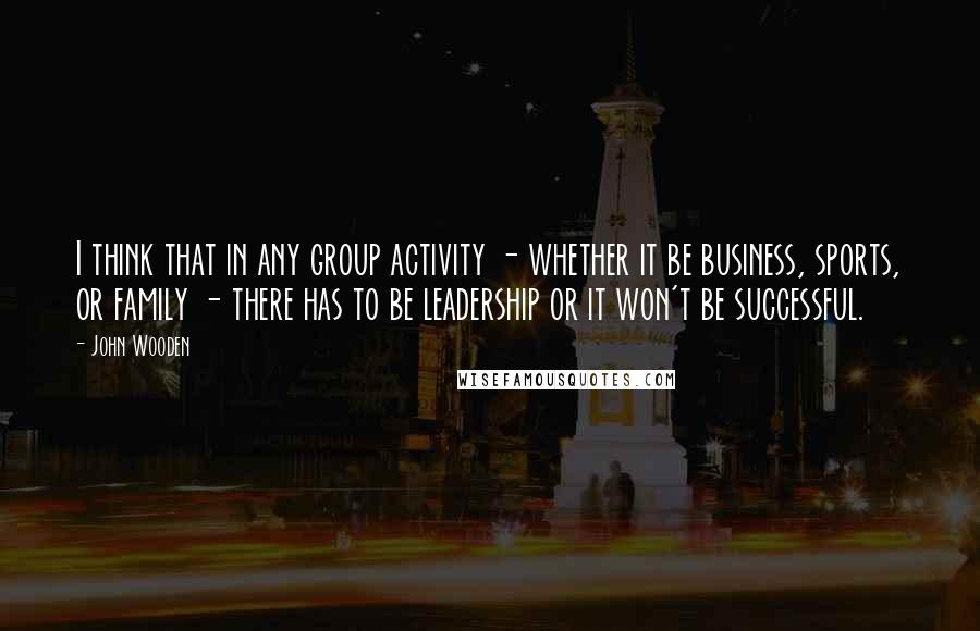 John Wooden Quotes: I think that in any group activity - whether it be business, sports, or family - there has to be leadership or it won't be successful.