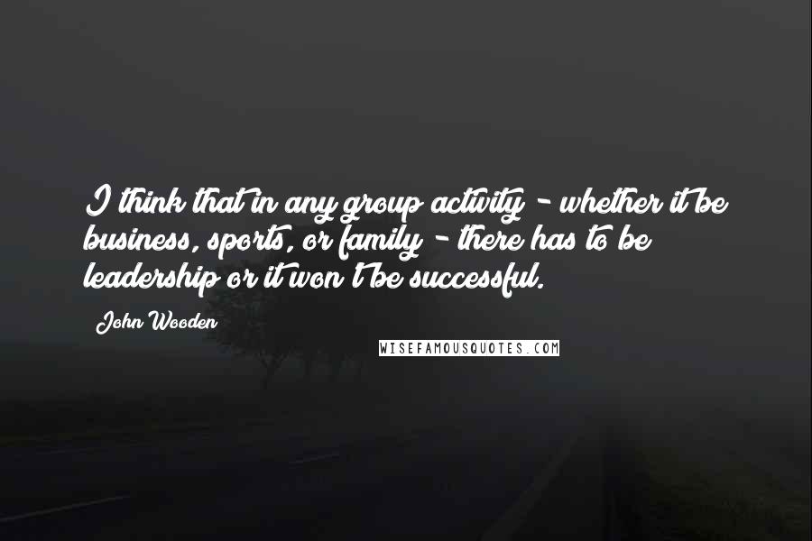 John Wooden Quotes: I think that in any group activity - whether it be business, sports, or family - there has to be leadership or it won't be successful.